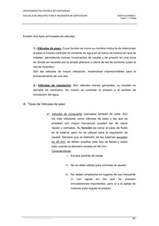 UNIVERSIDAD POLITÉCNICA DE CARTAGENA
ESCUELA DE ARQUITECTURA E INGENIERIA DE EDIFICACIÓN INSTALACIONES I
Tema 1. 1ª Parte
Dra. Gemma Vázquez Arenas 45
Existen dos tipos principales de válvulas:
1.- Válvulas de paso. Cuya función es como su nombre indica la de interrumpir
el paso e incluso controlar la corriente de agua en el tramo de tubería en que se
instalen, permitiendo incluso incrementos de caudal y de presión en una zona
en donde se necesite por la simple abertura o cierre de las de contorno (caso la
red de incendio).
Son las válvulas de mayor utilización, haciéndose imprescindibles para el
funcionamiento de una red.
2.- Válvulas de regulación. Son válvulas menos generales, su empleo no
siempre es necesario. Su misión es controlar la presión y el sentido de
circulación del agua.
A. Tipos de Válvulas de paso
a) Válvulas de compuerta. Llamadas también de corte. Son
los más utilizadas como válvulas de paso y las que se
emplean con mayor frecuencia; pueden ser de cierre
rápido o normales. Su función es cerrar el paso de fluido
en la tubería, pero no se utilizan para la regulación de
caudal. Siempre que el diámetro de las tuberías excedan
en 40 mm, se deben emplear este tipo de llaves y sobre
todo cuando el diámetro exceda en 60 mm.
Características:
i. Escasa pérdida de carga.
ii. No se debe utilizar para controlar el caudal.
iii. No deben emplearse en lugares de uso frecuente
ni con aguas en las que se prevean
incrustaciones importantes, pero sí a la salida de
motores para regular la presión.
 