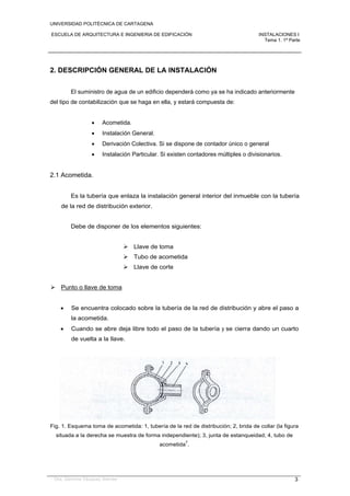 UNIVERSIDAD POLITÉCNICA DE CARTAGENA
ESCUELA DE ARQUITECTURA E INGENIERIA DE EDIFICACIÓN INSTALACIONES I
Tema 1. 1ª Parte
Dra. Gemma Vázquez Arenas 3
2. DESCRIPCIÓN GENERAL DE LA INSTALACIÓN
El suministro de agua de un edificio dependerá como ya se ha indicado anteriormente
del tipo de contabilización que se haga en ella, y estará compuesta de:
 Acometida.
 Instalación General.
 Derivación Colectiva. Si se dispone de contador único o general
 Instalación Particular. Si existen contadores múltiples o divisionarios.
2.1 Acometida.
Es la tubería que enlaza la instalación general interior del inmueble con la tubería
de la red de distribución exterior.
Debe de disponer de los elementos siguientes:
 Llave de toma
 Tubo de acometida
 Llave de corte
 Punto o llave de toma
 Se encuentra colocado sobre la tubería de la red de distribución y abre el paso a
la acometida.
 Cuando se abre deja libre todo el paso de la tubería y se cierra dando un cuarto
de vuelta a la llave.
Fig. 1. Esquema toma de acometida: 1, tubería de la red de distribución; 2, brida de collar (la figura
situada a la derecha se muestra de forma independiente); 3, junta de estanqueidad; 4, tubo de
acometida
7
.
 