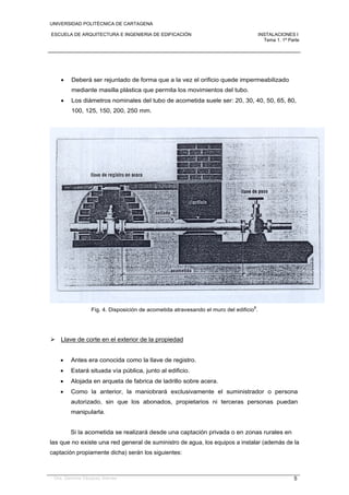 UNIVERSIDAD POLITÉCNICA DE CARTAGENA
ESCUELA DE ARQUITECTURA E INGENIERIA DE EDIFICACIÓN INSTALACIONES I
Tema 1. 1ª Parte
Dra. Gemma Vázquez Arenas 5
 Deberá ser rejuntado de forma que a la vez el orificio quede impermeabilizado
mediante masilla plástica que permita los movimientos del tubo.
 Los diámetros nominales del tubo de acometida suele ser: 20, 30, 40, 50, 65, 80,
100, 125, 150, 200, 250 mm.
Fig. 4. Disposición de acometida atravesando el muro del edificio
8
.
 Llave de corte en el exterior de la propiedad
 Antes era conocida como la llave de registro.
 Estará situada vía pública, junto al edificio.
 Alojada en arqueta de fabrica de ladrillo sobre acera.
 Como la anterior, la maniobrará exclusivamente el suministrador o persona
autorizado, sin que los abonados, propietarios ni terceras personas puedan
manipularla.
Si la acometida se realizará desde una captación privada o en zonas rurales en
las que no existe una red general de suministro de agua, los equipos a instalar (además de la
captación propiamente dicha) serán los siguientes:
 