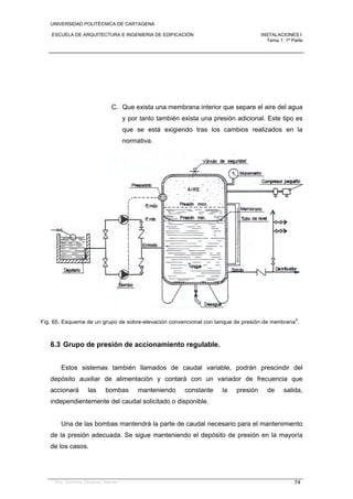 UNIVERSIDAD POLITÉCNICA DE CARTAGENA
ESCUELA DE ARQUITECTURA E INGENIERIA DE EDIFICACIÓN INSTALACIONES I
Tema 1. 1ª Parte
Dra. Gemma Vázquez Arenas 74
C. Que exista una membrana interior que separe el aire del agua
y por tanto también exista una presión adicional. Este tipo es
que se está exigiendo tras los cambios realizados en la
normativa.
Fig. 65. Esquema de un grupo de sobre-elevación convencional con tanque de presión de menbrana
4
.
6.3 Grupo de presión de accionamiento regulable.
Estos sistemas también llamados de caudal variable, podrán prescindir del
depósito auxiliar de alimentación y contará con un variador de frecuencia que
accionará las bombas manteniendo constante la presión de salida,
independientemente del caudal solicitado o disponible.
Una de las bombas mantendrá la parte de caudal necesario para el mantenimiento
de la presión adecuada. Se sigue manteniendo el depósito de presión en la mayoría
de los casos.
 