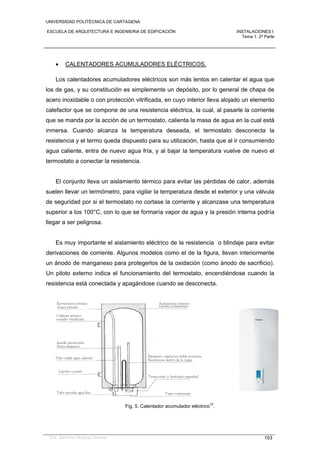 UNIVERSIDAD POLITÉCNICA DE CARTAGENA
ESCUELA DE ARQUITECTURA E INGENIERIA DE EDIFICACIÓN INSTALACIONES I
Tema 1. 2ª Parte
Dra. Gemma Vázquez Arenas 103
 CALENTADORES ACUMULADORES ELÉCTRICOS.
Los calentadores acumuladores eléctricos son más lentos en calentar el agua que
los de gas, y su constitución es simplemente un depósito, por lo general de chapa de
acero inoxidable o con protección vitrificada, en cuyo interior lleva alojado un elemento
calefactor que se compone de una resistencia eléctrica, la cual, al pasarle la corriente
que se manda por la acción de un termostato, calienta la masa de agua en la cual está
inmersa. Cuando alcanza la temperatura deseada, el termostato desconecta la
resistencia y el termo queda dispuesto para su utilización, hasta que al ir consumiendo
agua caliente, entra de nuevo agua fría, y al bajar la temperatura vuelve de nuevo el
termostato a conectar la resistencia.
El conjunto lleva un aislamiento térmico para evitar las pérdidas de calor, además
suelen llevar un termómetro, para vigilar la temperatura desde el exterior y una válvula
de seguridad por si el termostato no cortase la corriente y alcanzase una temperatura
superior a los 100°C, con lo que se formaría vapor de agua y la presión interna podría
llegar a ser peligrosa.
Es muy importante el aislamiento eléctrico de la resistencia o blindaje para evitar
derivaciones de corriente. Algunos modelos como el de la figura, llevan interiormente
un ánodo de manganeso para protegerlos de la oxidación (como ánodo de sacrificio).
Un piloto externo indica el funcionamiento del termostato, encendiéndose cuando la
resistencia está conectada y apagándose cuando se desconecta.
Fig. 5. Calentador acumulador eléctrico
12
.
 