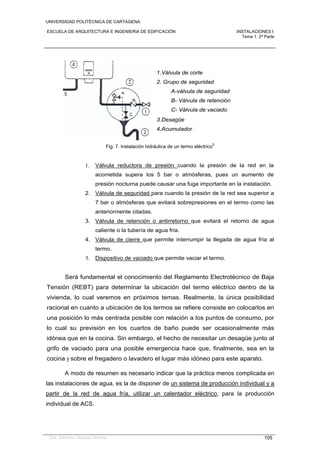 UNIVERSIDAD POLITÉCNICA DE CARTAGENA
ESCUELA DE ARQUITECTURA E INGENIERIA DE EDIFICACIÓN INSTALACIONES I
Tema 1. 2ª Parte
Dra. Gemma Vázquez Arenas 105
1.Válvula de corte
2. Grupo de seguridad
A-válvula de seguridad
B- Válvula de retención
C- Válvula de vaciado
3.Desagüe
4.Acumulador
Fig. 7. Instalación hidráulica de un termo eléctrico
5
1. Válvula reductora de presión cuando la presión de la red en la
acometida supera los 5 bar o atmósferas, pues un aumento de
presión nocturna puede causar una fuga importante en la instalación.
2. Válvula de seguridad para cuando la presión de la red sea superior a
7 bar o atmósferas que evitará sobrepresiones en el termo como las
anteriormente citadas.
3. Válvula de retención o antirretorno que evitará el retorno de agua
caliente o la tubería de agua fría.
4. Válvula de cierre que permite interrumpir la llegada de agua fría al
termo.
5. Dispositivo de vaciado que permite vaciar el termo.
Será fundamental el conocimiento del Reglamento Electrotécnico de Baja
Tensión (REBT) para determinar la ubicación del termo eléctrico dentro de la
vivienda, lo cual veremos en próximos temas. Realmente, la única posibilidad
racional en cuanto a ubicación de los termos se refiere consiste en colocarlos en
una posición lo más centrada posible con relación a los puntos de consumo, por
lo cual su previsión en los cuartos de baño puede ser ocasionalmente más
idónea que en la cocina. Sin embargo, el hecho de necesitar un desagüe junto al
grifo de vaciado para una posible emergencia hace que, finalmente, sea en la
cocina y sobre el fregadero o lavadero el lugar más idóneo para este aparato.
A modo de resumen es necesario indicar que la práctica menos complicada en
las instalaciones de agua, es la de disponer de un sistema de producción individual y a
partir de la red de agua fría, utilizar un calentador eléctrico, para la producción
individual de ACS.
 
