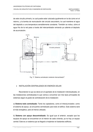 UNIVERSIDAD POLITÉCNICA DE CARTAGENA
ESCUELA DE ARQUITECTURA E INGENIERIA DE EDIFICACIÓN INSTALACIONES I
Tema 1. 2ª Parte
Dra. Gemma Vázquez Arenas 113
de este circuito primario, la cual puede estar colocada igualmente en la ida como en el
retorno, y la bomba de recirculación del circuito secundario, la cual mantiene el agua
del depósito a una temperatura sensiblemente constante. También se indica, cómo el
agua fría de la red pasa a través del intercambiador entrando ya caliente al depósito
de acumulación.
Fig. 17. Sistema centralizado mediante intercambiador
4
.
 INSTALACIÓN CENTRALIZADA DE ENERGÍA SOLAR
Recordando lo que se decía en el apartado de la instalación individualizada, en
las instalaciones centralizadas lo que vamos a encontrar son tres tipos principales de
sistemas según el grado de centralización de la instalación:
a) Sistema todo centralizado: Tanto los captadores, como el interacumulador, como
el sistema de apoyo, se encuentra centralizado para todo el edificio. Este sistema será
el más energético, pero el menos utilizado.
b) Sistema con apoyo descentralizado. Es igual que el anterior, excepto que los
equipos de apoyo se encuentran en el interior de cada vivienda, ya no hay un equipo
central. Este es un sistema que se llegará a implantar en bastantes edificios.
 