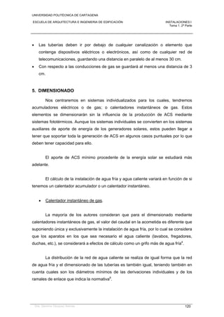 UNIVERSIDAD POLITÉCNICA DE CARTAGENA
ESCUELA DE ARQUITECTURA E INGENIERIA DE EDIFICACIÓN INSTALACIONES I
Tema 1. 2ª Parte
Dra. Gemma Vázquez Arenas 120
 Las tuberías deben ir por debajo de cualquier canalización o elemento que
contenga dispositivos eléctricos o electrónicos, así como de cualquier red de
telecomunicaciones, guardando una distancia en paralelo de al menos 30 cm.
 Con respecto a las conducciones de gas se guardará al menos una distancia de 3
cm.
5. DIMENSIONADO
Nos centraremos en sistemas individualizados para los cuales, tendremos
acumuladores eléctricos o de gas; o calentadores instantáneos de gas. Estos
elementos se dimensionarán sin la influencia de la producción de ACS mediante
sistemas fototérmicos. Aunque los sistemas individuales se convierten en los sistemas
auxiliares de aporte de energía de los generadores solares, estos pueden llegar a
tener que soportar toda la generación de ACS en algunos casos puntuales por lo que
deben tener capacidad para ello.
El aporte de ACS mínimo procedente de la energía solar se estudiará más
adelante.
El cálculo de la instalación de agua fría y agua caliente variará en función de si
tenemos un calentador acumulador o un calentador instantáneo.
 Calentador instantáneo de gas.
La mayoría de los autores consideran que para el dimensionado mediante
calentadores instantáneos de gas, el valor del caudal en la acometida es diferente que
suponiendo única y exclusivamente la instalación de agua fría, por lo cual se considera
que los aparatos en los que sea necesario el agua caliente (lavabos, fregadores,
duchas, etc.), se considerará a efectos de cálculo como un grifo más de agua fría4
.
La distribución de la red de agua caliente se realiza de igual forma que la red
de agua fría y el dimensionado de las tuberías es también igual, teniendo también en
cuenta cuales son los diámetros mínimos de las derivaciones individuales y de los
ramales de enlace que indica la normativa6
.
 