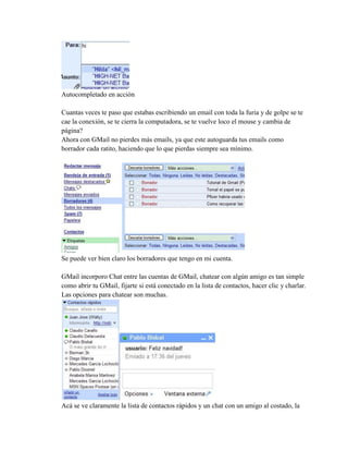 Autocompletado en acción
Cuantas veces te paso que estabas escribiendo un email con toda la furia y de golpe se te
cae la conexión, se te cierra la computadora, se te vuelve loco el mouse y cambia de
página?
Ahora con GMail no pierdes más emails, ya que este autoguarda tus emails como
borrador cada ratito, haciendo que lo que pierdas siempre sea mínimo.
Se puede ver bien claro los borradores que tengo en mi cuenta.
GMail incorporo Chat entre las cuentas de GMail, chatear con algún amigo es tan simple
como abrir tu GMail, fijarte si está conectado en la lista de contactos, hacer clic y charlar.
Las opciones para chatear son muchas.
Acá se ve claramente la lista de contactos rápidos y un chat con un amigo al costado, la
 