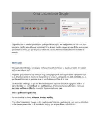 Es posible que el nombre que elegiste ya haya sido escogido por otra persona; en ese caso, será
necesario escribir uno diferente y original. Si lo deseas, puedes escoger alguna de las sugerencias
que Gmail te ofrece, ya que no puede haber más de una persona usando el mismo nombre de
usuario.
BLOGGER
Técnicamente se trata de una página web puesto que todo lo que se puede ver en un navegador
web es una página web.
Preguntar qué diferencia hay entre un blog y una página web sería equivalente a preguntar cuál
es la diferencia entre un medio de transporte y un coche. La pregunta está mal enfocada, no es
que haya diferencias, es que una cosa es una forma específica de la otra.
En el caso de los blogs, lo que los diferencia de otros tipos de sitios web o páginas web es la
naturaleza de sus contenidos y sus publicaciones. Dicho esto, las características clave que
hacen de un blog un blog las resumiría fundamentalmente tres:
Es una publicación periódica
Por eso también se llama bitácora, diario o weblog.
El nombre bitácora está basado en los cuadernos de bitácora, cuadernos de viaje que se utilizaban
en los barcos para relatar el desarrollo del viaje y que se guardaban en la bitácora.
 