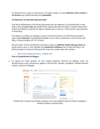 Lo bonito de esto es que en este proceso, si lo sabes cuidar, se crean relaciones entre el autor y
sus lectores que acaban formado una comunidad.
Un blog tiene un marcado toque personal
Esta faceta últimamente se ha diluido algo puesto que las empresas y los profesionales se han
dado cuenta del gran valor que pueden tener incluso para ellos los blogs. Cuando lo hacen bien,
incluso las bitácoras corporativos siguen cuidando que se note ese “calor humano” que transmite
un buen blog.
Este aspecto se refleja, por ejemplo, en que el tono de los posts en un buen blog corporativo
sigue siendo informal, la posibilidad de hablar a través de los comentarios con los autores del
blog o el hecho dirigirse de “tú” al lector.
De este modo, incluso una bitácora corporativa, logra un ambiente mucho más personal que
ayuda mucho a que se vaya forjando una relación de confianza entre el autor del blog y sus
lectores porque se crean un clima parecido al que hay cuando estás entre amigos.
 RECONOCIMIENTO DEL AMBIENTE
Esta es la plataforma de blogger.
 La opción de visión general, en esta ventana podemos observar las páginas vistas, las
actualizaciones como comentarios, páginas vistas del día, entradas, seguidores. también tenemos
la guía y noticias de Blogger.
También hay la opción de entradas y páginas en las que podemos observar todas las páginas y
entradas creadas en nuestro blog.
 