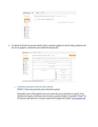  La opción de diseño nos permite añadir, editar y suprimir gadgets en nuestro blog y podemos dar
clic en los gadgets y arrastrarlos para cambiarlos de posición
 CONFIGURACION INICIAL DEL BLOG
PASO 1: Tener una cuenta de correo electrónico gmail.
Para poder crear tu blog deberás tener una cuenta de correo electrónico en gmail. Si no
dispones de ninguna o prefieres crear una nueva, puedes dirigirte a la pestaña “Gmail” en
las opciones que aparecen en la parte superior de la página de Google: www.google.com
 