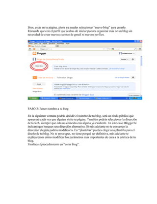 Bien, estás en tu página, ahora ya puedes seleccionar “nuevo blog” para crearlo.
Recuerda que con el perfil que acabas de iniciar puedes organizar más de un blog sin
necesidad de crear nuevas cuentas de gmail ni nuevos perfiles.
PASO 3: Poner nombre a tu blog
En la siguiente ventana podrás decidir el nombre de tu blog, será un título público que
aparecerá cada vez que alguien visite tu página. También podrás seleccionar la dirección
de la web, siempre que esta no coincida con alguna ya existente. En este caso Blogger te
indicará que busques una dirección alternativa. Si más adelante no te convence la
dirección elegida podrás modificarla. En “plantillas” puedes elegir una plantilla para el
diseño de tu blog. No te preocupes, no tiene porqué ser definitiva, más adelante te
explicaremos cómo modificar los parámetros más importantes de cara a la estética de tu
blog.
Finaliza el procedimiento en “crear blog”.
 