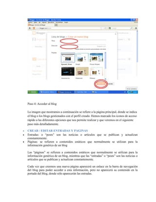 Paso 4: Acceder al blog
La imagen que mostramos a continuación se refiere a la página principal, donde se indica
el blog o los blogs gestionados con el perfil creado. Hemos marcado los iconos de acceso
rápido a las diferentes opciones que nos permite realizar y que veremos en el siguiente
paso más detalladamente.
 CREAR / EDITAR ENTRADAS Y PAGINAS
 Entradas: o “posts” son las noticias o artículos que se publican y actualizan
constantemente.
 Páginas: se refieren a contenidos estáticos que normalmente se utilizan para la
información genérica de un blog
Las “páginas” se refieren a contenidos estáticos que normalmente se utilizan para la
información genérica de un blog, mientras que las “entradas” o “posts” son las noticias o
artículos que se publican y actualizan constantemente.
Cada vez que creemos una nueva página aparecerá un enlace en la barra de navegación
del blog para poder acceder a esta información, pero no aparecerá su contenido en la
portada del blog, donde sólo aparecerán las entradas.
 