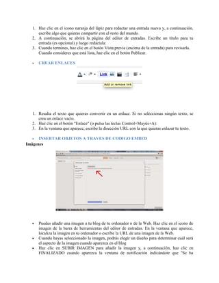 1. Haz clic en el icono naranja del lápiz para redactar una entrada nueva y, a continuación,
escribe algo que quieras compartir con el resto del mundo.
2. A continuación, se abrirá la página del editor de entradas. Escribe un título para tu
entrada (es opcional) y luego redáctala:
3. Cuando termines, haz clic en el botón Vista previa (encima de la entrada) para revisarla.
Cuando consideres que está lista, haz clic en el botón Publicar.
 CREAR ENLACES
1. Resalta el texto que quieras convertir en un enlace. Si no seleccionas ningún texto, se
crea un enlace vacío.
2. Haz clic en el botón "Enlace" (o pulsa las teclas Control+Mayús+A):
3. En la ventana que aparece, escribe la dirección URL con la que quieras enlazar tu texto.
 INSERTAR OBJETOS A TRAVES DE CODIGO EMBED
Imágenes
 Puedes añadir una imagen a tu blog de tu ordenador o de la Web. Haz clic en el icono de
imagen de la barra de herramientas del editor de entradas. En la ventana que aparece,
localiza la imagen en tu ordenador o escribe la URL de una imagen de la Web.
 Cuando hayas seleccionado la imagen, podrás elegir un diseño para determinar cuál será
el aspecto de la imagen cuando aparezca en el blog
 Haz clic en SUBIR IMAGEN para añadir la imagen y, a continuación, haz clic en
FINALIZADO cuando aparezca la ventana de notificación indicándote que "Se ha
 
