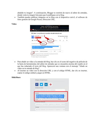 añadido tu imagen". A continuación, Blogger te remitirá de nuevo al editor de entradas,
donde verás tu imagen lista para que la publiques en tu blog.
 También puedes publicar imágenes en tu blog con el dispositivo móvil, el software de
fotos gratuito de Google Picasa, Dirección URL.
Video
 Para añadir un vídeo a la entrada del blog, haz clic en el icono del negativo de película de
la barra de herramientas del editor de entradas que se encuentra encima del cuadro en el
que has redactado el texto del blog. Aparecerá una ventana con el mensaje "Añade un
vídeo en tu entrada de blog".
 Al insertar un video con la dirección URL y con el código HTML, dar clic en insertar,
copiar el código embed y pegar en HTML.
SlideShare
 