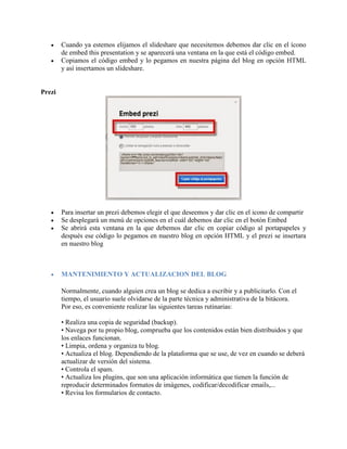  Cuando ya estemos elijamos el slideshare que necesitemos debemos dar clic en el ícono
de embed this presentation y se aparecerá una ventana en la que está el código embed.
 Copiamos el código embed y lo pegamos en nuestra página del blog en opción HTML
y así insertamos un slideshare.
Prezi
 Para insertar un prezi debemos elegir el que deseemos y dar clic en el icono de compartir
 Se desplegará un menú de opciones en el cuál debemos dar clic en el botón Embed
 Se abrirá esta ventana en la que debemos dar clic en copiar código al portapapeles y
después ese código lo pegamos en nuestro blog en opción HTML y el prezi se insertara
en nuestro blog
 MANTENIMIENTO Y ACTUALIZACION DEL BLOG
Normalmente, cuando alguien crea un blog se dedica a escribir y a publicitarlo. Con el
tiempo, el usuario suele olvidarse de la parte técnica y administrativa de la bitácora.
Por eso, es conveniente realizar las siguientes tareas rutinarias:
• Realiza una copia de seguridad (backup).
• Navega por tu propio blog, comprueba que los contenidos están bien distribuidos y que
los enlaces funcionan.
• Limpia, ordena y organiza tu blog.
• Actualiza el blog. Dependiendo de la plataforma que se use, de vez en cuando se deberá
actualizar de versión del sistema.
• Controla el spam.
• Actualiza los plugins, que son una aplicación informática que tienen la función de
reproducir determinados formatos de imágenes, codificar/decodificar emails,...
• Revisa los formularios de contacto.
 