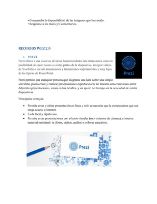 • Comprueba la disponibilidad de las imágenes que has usado.
• Responde a los mails y/o comentarios.
RECURSOS WEB 2.0
 PREZI
Prezi ofrece a sus usuarios diversas funcionalidades tan interesantes como la
posibilidad de crear zooms a ciertas partes de la diapositiva, integrar vídeos
de YouTube o incluir animaciones y transiciones sorprendentes y muy lejos
de las típicas de PowerPoint.
Prezi permite que cualquier persona que diagrame una idea sobre una simple
servilleta, pueda crear y realizar presentaciones espectaculares no lineares con conexiones entre
diferentes presentaciones, zoom en los detalles, y un ajuste del tiempo sin la necesidad de omitir
diapositivas
Principales ventajas:
 Permite crear y editar presentación en línea y sólo se necesita que la computadora que use
tenga acceso a Internet.
 Es de facil y rápido uso.
 Permite crear presentaciones con efectos visuales (movimientos de cámara), e insertar
material multimed ia (fotos, videos, audios) y colores atractivos.
 