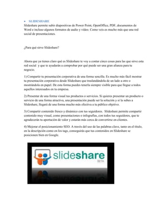  SLIDESHARE
Slideshare permite subir diapositivas de Power Point, OpenOffice, PDF, documentos de
Word e incluso algunos formatos de audio y vídeo. Como veis es mucho más que una red
social de presentaciones.
¿Para qué sirve Slideshare?
Ahora que ya tienes claro qué es Slideshare te voy a contar cinco cosas para las que sirve esta
red social y que te ayudarán a comprobar por qué puede ser una gran alianza para tu
negocio.
1) Compartir tu presentación corporativa de una forma sencilla. Es mucho más fácil mostrar
tu presentación corporativa desde Slideshare que traslandándola de un lado a otro o
mostrándola en papel. De esta forma puedes tenerla siempre visible para que llegue a todos
aquellos interesados en tu empresa.
2) Presentar de una forma visual tus productos o servicios. Si quieres presentar un producto o
servicio de una forma atractiva, una presentación puede ser la solución y si la subes a
Slideshare, llegará de una forma mucho más efectiva a tu público objetivo.
3) Compartir contenido fresco y dinámico con tus seguidores. Slideshare permite compartir
contenido muy visual, como presentaciones o infografías, con todos tus seguidores, que te
agradecerán tu aportación de valor y estarán más cerca de convertirse en clientes.
4) Mejorar el posicionamiento SEO. A través del uso de las palabras clave, tanto en el título,
en la descripción como en los tags, conseguirás que tus contenidos en Slideshare se
posicionen bien en Google.
 