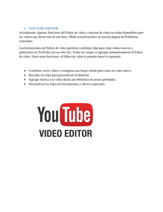 YOUTUBE EDITOR
Actualmente, algunas funciones del Editor de video y mejoras de video no están disponibles para
los videos que duran más de una hora. Obtén actualizaciones en nuestra página de Problemas
conocidos.
Las herramientas del Editor de video permiten combinar clips para crear videos nuevos y
publicarlos en YouTube con un solo clic. Todas tus cargas se agregan automáticamente al Editor
de video. Entre otras funciones, el Editor de video te permite hacer lo siguiente:
 Combinar varios videos e imágenes que hayas subido para crear un video nuevo.
 Recortar tus clips para personalizar la duración.
 Agregar música a tu video desde una biblioteca de pistas aprobadas.
 Personalizar los clips con herramientas y efectos especiales.
 