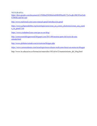 NETGRAFIA:
https://docs.google.com/document/d/13NMmEWDHsGmDfh9DNmOC72x5wqKv90C0Tmr2mb
F3WOE/edit?hl=en#
http://www.mailxmail.com/curso-manual-gmail/introduccion-gmail
https://www.gcfaprendelibre.org/tecnologia/curso/crear_un_correo_electronico/crear_una_cuent
a_en_gmail/1.do
https://www.ciudadano2cero.com/que-es-un-blog/
http://comocreartublogpersonal.blogspot.com/2011/08/mostrar-parte-del-texto-de-una-
entrada.html
http://www.globalnovatrade.com/es/noticias/blogger.php
https://www.euroresidentes.com/tecnologia/trucos-diseno-web/como-hacer-un-menu-en-blogger
http://www.ite.educacion.es/formacion/materiales/183/cd/m12/mantenimiento_del_blog.html
 