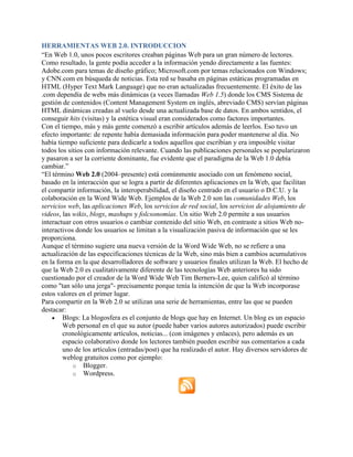 HERRAMIENTAS WEB 2.0. INTRODUCCION
“En Web 1.0, unos pocos escritores creaban páginas Web para un gran número de lectores.
Como resultado, la gente podía acceder a la información yendo directamente a las fuentes:
Adobe.com para temas de diseño gráfico; Microsoft.com por temas relacionados con Windows;
y CNN.com en búsqueda de noticias. Esta red se basaba en páginas estáticas programadas en
HTML (Hyper Text Mark Language) que no eran actualizadas frecuentemente. El éxito de las
.com dependía de webs más dinámicas (a veces llamadas Web 1.5) donde los CMS Sistema de
gestión de contenidos (Content Management System en inglés, abreviado CMS) servían páginas
HTML dinámicas creadas al vuelo desde una actualizada base de datos. En ambos sentidos, el
conseguir hits (visitas) y la estética visual eran considerados como factores importantes.
Con el tiempo, más y más gente comenzó a escribir artículos además de leerlos. Eso tuvo un
efecto importante: de repente había demasiada información para poder mantenerse al día. No
había tiempo suficiente para dedicarle a todos aquellos que escribían y era imposible visitar
todos los sitios con información relevante. Cuando las publicaciones personales se popularizaron
y pasaron a ser la corriente dominante, fue evidente que el paradigma de la Web 1.0 debía
cambiar.”
“El término Web 2.0 (2004–presente) está comúnmente asociado con un fenómeno social,
basado en la interacción que se logra a partir de diferentes aplicaciones en la Web, que facilitan
el compartir información, la interoperabilidad, el diseño centrado en el usuario o D.C.U. y la
colaboración en la Word Wide Web. Ejemplos de la Web 2.0 son las comunidades Web, los
servicios web, las aplicaciones Web, los servicios de red social, los servicios de alojamiento de
videos, las wikis, blogs, mashups y folcsonomías. Un sitio Web 2.0 permite a sus usuarios
interactuar con otros usuarios o cambiar contenido del sitio Web, en contraste a sitios Web no-
interactivos donde los usuarios se limitan a la visualización pasiva de información que se les
proporciona.
Aunque el término sugiere una nueva versión de la Word Wide Web, no se refiere a una
actualización de las especificaciones técnicas de la Web, sino más bien a cambios acumulativos
en la forma en la que desarrolladores de software y usuarios finales utilizan la Web. El hecho de
que la Web 2.0 es cualitativamente diferente de las tecnologías Web anteriores ha sido
cuestionado por el creador de la Word Wide Web Tim Berners-Lee, quien calificó al término
como "tan sólo una jerga"- precisamente porque tenía la intención de que la Web incorporase
estos valores en el primer lugar.
Para compartir en la Web 2.0 se utilizan una serie de herramientas, entre las que se pueden
destacar:
 Blogs: La blogosfera es el conjunto de blogs que hay en Internet. Un blog es un espacio
Web personal en el que su autor (puede haber varios autores autorizados) puede escribir
cronológicamente artículos, noticias... (con imágenes y enlaces), pero además es un
espacio colaborativo donde los lectores también pueden escribir sus comentarios a cada
uno de los artículos (entradas/post) que ha realizado el autor. Hay diversos servidores de
weblog gratuitos como por ejemplo:
o Blogger.
o Wordpress.
 