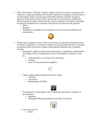 Wikis: En hawaiano "wikiwiki " significa: rápido, informal. Una wiki es un espacio web
corporativo, organizado mediante una estructura hipertextual de páginas (referenciadas en
un menú lateral), donde varias personas autorizadas elaboran contenidos de manera
asíncrona. Basta pulsar el botón "editar" para acceder a los contenidos y modificarlos.
Suelen mantener un archivo histórico de las versiones anteriores y facilitan la realización
de copias de seguridad de los contenidos. Hay diversos servidores de wiki gratuitos:
o Wikia
o Wetpaint
o Wikipedia, es el ejemplo más conocido de wiki y de creación colaborativa del
conocimiento.
 Entornos para compartir recursos: Todos estos entornos nos permiten almacenar recursos
en Internet, compartirlos y visualizarlos cuando nos convenga desde Internet. Constituyen
una inmensa fuente de recursos y lugares donde publicar materiales para su difusión
mundial.
o Documentos: podemos subir nuestros documentos y compartirlos, embebiéndolos
en un Blog o Wiki, enviándolos por correo o enlazándolos a Facebook, Twiter,
etc.
 Scribd Sencillo y con recursos muy interesantes.
 Calameo
 Issuu Con una presentación magnífica.
o Vídeos: lugares donde compartimos nuestros vídeos.
 YouTube
 Universia.tv
 MediaCampus (UNAM)
o Presentaciones: existen lugares como Youtube pero para subir y compartir tus
presentaciones.
 Slideshare
 Photopeach Más para presentaciones de fotos con música.
o Fotos de la web 2.0
 Flickr
 