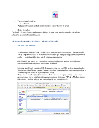  Plataformas educativas:
o Moodle
 Webquest: Unidades didácticas interactivas y muy fáciles de crear.
 Redes Sociales:
Facebook y Twiter: Redes sociales muy fáciles de usar en el que los usuarios participan,
actualizan y comparten información.
HERRAMIENTAS DE GOOGLE PARA EL USUARIO
 Introducción a Gmail:
El primero de abril de 2004, Google lanzo un nuevo servicio llamado GMail (Google
Mail). La particularidad de este anuncio radica en que en aquella época la competencia
estaba (y todavía está) a años luz de esta nueva propuesta.
GMail tomó por asalto a la comunidad online simplemente porque revolucionaba
absolutamente todo lo que se sabía sobre Webmail.
Mientras que GMail otorgaba 1Gb de espacio (hoy son casi 3Gb y sigue aumentando),
Hotmail ofrecía 2Mb de espacio (ahora 250Mb en muchos países menos en argentina) y
Yahoo otorgaba 20Mb de espacio (ahora 1Gb)
Pero no solo revoluciono el mercado de WebMail por el espacio ofrecido, sino que
revolucionaba por la interfaz única que presentaba, utilizando AJAX, GMail es mucho
más rápido y ágil de utilizar que cualquiera de sus competidores.
 