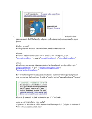  Son muchas las
opciones que te da GMail con los adjuntos, verlos, descargarlos, o descargarlos todos
juntos
Cual era tu email?
GMail posee dos prácticas funcionalidades para buscar tu dirección.
el punto.
GMail no diferencia una cuenta con un punto de otra sin el punto, o sea,
"google@gmail.com " es igual a "goo.gle@gmail.com" o "g.o.o.g.l.e@gmail.com"
el mas.
GMail te permite agregar +loquesetepaseporlacabeza@gmail a tu dirección, o sea, "
google@gmail.com" es igual a "google+novia@gmail.com" o
"google+amigos@gmail.com "
Esto como te imaginaras hace que sea mucho mas fácil filtrar emails por ejemplo con
solo agregar que si el email esta dirigido a "google+amigos" vaya a la etiqueta "Amigos"
Ejemplo de un email enviado a mi cuenta con el "+" aplicado
Agua se escribe con hache o sin hache?
Alguna vez te paso que no sabías como se escribía una palabra? Qué pasa si andas sin el
Word y tenes que mandar un email?
 