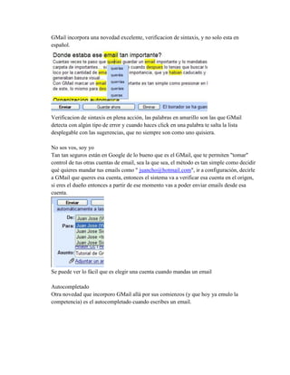 GMail incorpora una novedad excelente, verificacion de sintaxis, y no solo esta en
español.
Verificacion de sintaxis en plena acción, las palabras en amarillo son las que GMail
detecta con algún tipo de error y cuando haces click en una palabra te salta la lista
desplegable con las sugerencias, que no siempre son como uno quisiera.
No sos vos, soy yo
Tan tan seguros están en Google de lo bueno que es el GMail, que te permiten "tomar"
control de tus otras cuentas de email, sea la que sea, el método es tan simple como decidir
qué quieres mandar tus emails como " juancho@hotmail.com", ir a configuración, decirle
a GMail que queres esa cuenta, entonces el sistema va a verificar esa cuenta en el origen,
si eres el dueño entonces a partir de ese momento vas a poder enviar emails desde esa
cuenta.
Se puede ver lo fácil que es elegir una cuenta cuando mandas un email
Autocompletado
Otra novedad que incorporo GMail allá por sus comienzos (y que hoy ya emulo la
competencia) es el autocompletado cuando escribes un email.
 