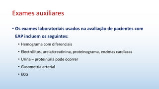 Exames auxiliares
• Os exames laboratoriais usados na avaliação de pacientes com
EAP incluem os seguintes:
• Hemograma com diferenciais
• Electrólitos, ureia/creatinina, proteinograma, enzimas cardíacas
• Urina – proteinúria pode ocorrer
• Gasometria arterial
• ECG
 