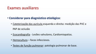 Exames auxiliares
• Considerar para diagnóstico etiológico:
• Cateterização das aurícula esquerda e direita: medição das PVC e
PAP de oclusão
• Ecocardiografia - Lesões valvulares, Cardiomiopatias.
• Hemocultura – focos infecciosos.
• Testes de função pulmonar: patologia pulmonar de base.
 