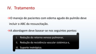 IV. Tratamento
→O manejo de pacientes com edema agudo do pulmão deve
incluir o ABC da ressuscitação.
→A abordagem deve basear-se nos seguintes pontos:
i. Redução do retorno venoso pulmonar,
ii. Redução da resistência vascular sistémica e,
iii. Suporte inotrópico.
 