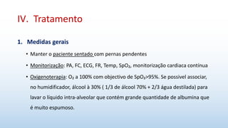 IV. Tratamento
1. Medidas gerais
• Manter o paciente sentado com pernas pendentes
• Monitorização: PA, FC, ECG, FR, Temp, SpO₂, monitorização cardiaca contínua
• Oxigenoterapia: O₂ a 100% com objectivo de SpO₂>95%. Se possivel associar,
no humidificador, álcool à 30% ( 1/3 de álcool 70% + 2/3 água destilada) para
lavar o líquido intra-alveolar que contém grande quantidade de albumina que
é muito espumoso.
 
