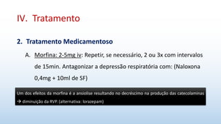 IV. Tratamento
2. Tratamento Medicamentoso
A. Morfina: 2-5mg iv: Repetir, se necessário, 2 ou 3x com intervalos
de 15min. Antagonizar a depressão respiratória com: (Naloxona
0,4mg + 10ml de SF)
Um dos efeitos da morfina é a ansiolise resultando no decréscimo na produção das catecolaminas
 diminuição da RVP. (alternativa: lorazepam)
 