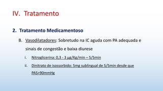 IV. Tratamento
2. Tratamento Medicamentoso
B. Vasodilatadores: Sobretudo na IC aguda com PA adequada e
sinais de congestão e baixa diurese
i. Nitroglicerina: 0,3 - 3 μg/Kg/min – 5/5min
ii. Dinitrato de isossorbido: 5mg sublingual de 5/5min desde que
PAS>90mmHg
 