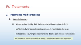 IV. Tratamento
2. Tratamento Medicamentoso
B. Vasodilatadores:
iii. Nitroprussiato de Na. (EAP da Emergência Hipertensiva): 0,3 - 5
μg/Kg/min Evitar administração prolongada (toxicidade dos seus
metabólitos) e evitar principalmente no doente com IRenal ou Ihepática
CI: hipotensão sintomática, PAS < 90 mmHg e valvulopatia obstructiva importante
 