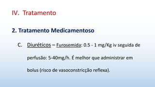 IV. Tratamento
2. Tratamento Medicamentoso
C. Diuréticos – Furosemida: 0.5 - 1 mg/Kg iv seguida de
perfusão: 5-40mg/h. É melhor que administrar em
bolus (risco de vasoconstricção reflexa).
 