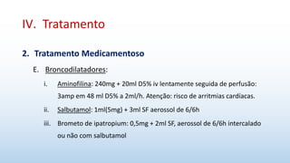 IV. Tratamento
2. Tratamento Medicamentoso
E. Broncodilatadores:
i. Aminofilina: 240mg + 20ml D5% iv lentamente seguida de perfusão:
3amp em 48 ml D5% a 2ml/h. Atenção: risco de arritmias cardíacas.
ii. Salbutamol: 1ml(5mg) + 3ml SF aerossol de 6/6h
iii. Brometo de ipatropium: 0,5mg + 2ml SF, aerossol de 6/6h intercalado
ou não com salbutamol
 