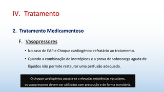 IV. Tratamento
2. Tratamento Medicamentoso
F. Vasopressores
• No caso de EAP e Choque cardiogénico refratário ao tratamento.
• Quando a combinação de inotrópicos e a prova de sobrecarga aguda de
líquidos não permite restaurar uma perfusão adequada.
O choque cardiogénico associa-se a elevadas resistências vasculares,
os vasopressores devem ser utilizados com precaução e de forma transitória.
 