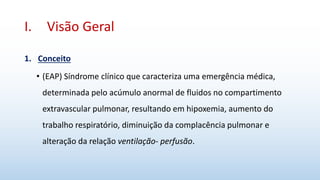 I. Visão Geral
1. Conceito
• (EAP) Síndrome clínico que caracteriza uma emergência médica,
determinada pelo acúmulo anormal de fluidos no compartimento
extravascular pulmonar, resultando em hipoxemia, aumento do
trabalho respiratório, diminuição da complacência pulmonar e
alteração da relação ventilação- perfusão.
 