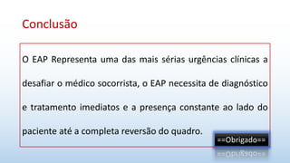 Conclusão
O EAP Representa uma das mais sérias urgências clínicas a
desafiar o médico socorrista, o EAP necessita de diagnóstico
e tratamento imediatos e a presença constante ao lado do
paciente até a completa reversão do quadro.
==Obrigado==
 