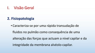 I. Visão Geral
2. Fisiopatologia
•Caracteriza-se por uma rápida transudação de
fluidos no pulmão como consequência de uma
alteração das forças que actuam a nível capilar e da
integridade da membrana alvéolo-capilar.
 