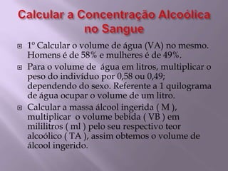 Calcular a Concentração Alcoólica no Sangue1º Calcular o volume de água (VA) no mesmo. Homens é de 58% e mulheres é de 49%.Para o volume de  água em litros, multiplicar o peso do indivíduo por 0,58 ou 0,49; dependendo do sexo. Referente a 1 quilograma de água ocupar o volume de um litro.Calcular a massa álcool ingerida ( M ), multiplicar  o volume bebida ( VB ) em mililitros ( ml ) pelo seu respectivo teor alcoólico ( TA ), assim obtemos o volume de álcool ingerido.