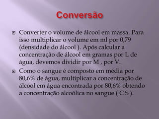 ConversãoConverter o volume de álcool em massa. Para isso multiplicar o volume em ml por 0,79 (densidade do álcool ). Após calcular a concentração de álcool em gramas por L de água, devemos dividir por M , por V.Como o sangue é composto em média por 80,6% de água, multiplicar a concentração de álcool em água encontrada por 80,6% obtendo a concentração alcoólica no sangue ( C S ).