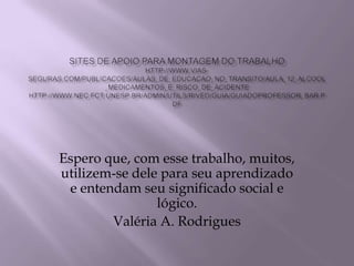 Sites de apoio para montagem do trabalhohttp://www.vias-seguras.com/publicacoes/aulas_de_educacao_no_transito/aula_12_alcool_medicamentos_e_risco_de_acidentehttp://www.nec.fct.unesp.br/Admin/Utils/RIVED/Guia/guiadoprofessor_bar.pdfEspero que, com esse trabalho, muitos,  utilizem-se dele para seu aprendizado e entendam seu significado social e lógico.   Valéria A. Rodrigues 
