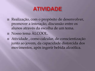 ATIVIDADERealização, com o propósito de desenvolver, promover a interação, discussão entre os alunos através da escolha de um tema.  Nosso tema ÀLCOOL. Atividade , como calcular, de conscientização junto ao jovem, da capacidade distorcida dos movimentos, após ingerir bebida alcoólica.