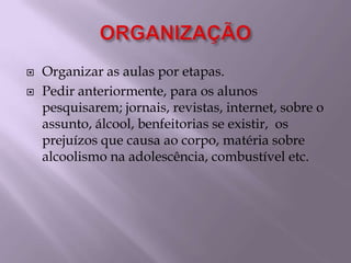 ORGANIZAÇÃOOrganizar as aulas por etapas.Pedir anteriormente, para os alunos pesquisarem; jornais, revistas, internet, sobre o assunto, álcool, benfeitorias se existir,  os prejuízos que causa ao corpo, matéria sobre alcoolismo na adolescência, combustível etc.
