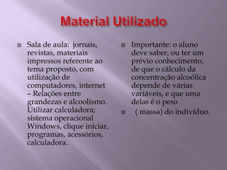 Material UtilizadoSala de aula:  jornais, revistas, materiais impressos referente ao tema proposto, com utilização de computadores, internet  – Relações entre grandezas e alcoolismo. Utilizar calculadora;  sistema operacional Windows, clique iniciar, programas, acessórios, calculadora.Importante: o aluno deve saber, ou ter um prévio conhecimento, de que o cálculo da concentração alcoólica depende de várias variáveis, e que uma delas é o peso          ( massa) do indivíduo.