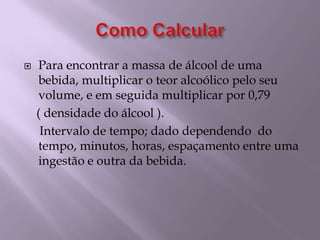 Como CalcularPara encontrar a massa de álcool de uma bebida, multiplicar o teor alcoólico pelo seu volume, e em seguida multiplicar por 0,79    ( densidade do álcool ).     Intervalo de tempo; dado dependendo  do tempo, minutos, horas, espaçamento entre uma ingestão e outra da bebida.