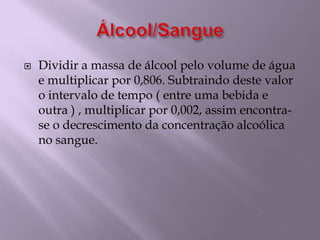 Álcool/SangueDividir a massa de álcool pelo volume de água e multiplicar por 0,806. Subtraindo deste valor o intervalo de tempo ( entre uma bebida e outra ) , multiplicar por 0,002, assim encontra-se o decrescimento da concentração alcoólica no sangue.