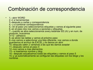 Combinación de correspondencia 1.- abrir WORD 2.-ir a herramientas 3.-después a cartas y correspondencia 4.- y a combinar correspondencia 5.- en el paso uno seleccionamos etiquetas y vamos al siguiente paso 6.-en el paso dos nos vamos a opciones y etiquetas 7.- cuando se abra seleccionamos avery estándar EE.UU y en num. de producto, buscamos 3112 - adhesivo 8.-se abren las tablas y vamos al próximo paso 9.-nos vamos a seleccionar una lista diferente, nos vamos a donde guardamos el archivo de EXCEL y le damos en abrir 10.-después salen 2 ventanas a las que les damos aceptar 11.-después vamos al paso 4 12.-nos vamos a mas elementos 13.- e insertamos nombre y blog 14.- después actualizamos todas las etiquetas y vamos al paso 5 15.-y ya automáticamente se configuran las etiquetas con los blogs y los nombres  