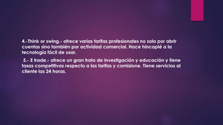 4.-Think or swing.- ofrece varias tarifas profesionales no solo por abrir
cuentas sino también por actividad comercial. Hace hincapié a la
tecnología fácil de usar.
5.- E trade.- ofrece un gran trato de investigación y educación y tiene
tasas competitivas respecto a las tarifas y comisione. Tiene servicios al
cliente las 24 horas.
 