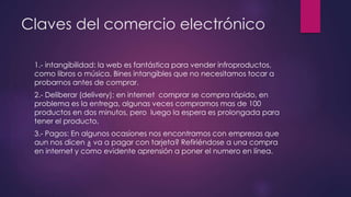 Claves del comercio electrónico
1.- intangibilidad: la web es fantástica para vender infroproductos,
como libros o música. Bines intangibles que no necesitamos tocar a
probarnos antes de comprar.
2.- Deliberar (delivery): en internet comprar se compra rápido, en
problema es la entrega, algunas veces compramos mas de 100
productos en dos minutos, pero luego la espera es prolongada para
tener el producto.
3.- Pagos: En algunos ocasiones nos encontramos con empresas que
aun nos dicen ¿ va a pagar con tarjeta? Refiriéndose a una compra
en internet y como evidente aprensión a poner el numero en línea.
 